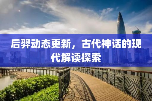 后羿动态更新，古代神话的现代解读探索