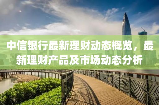 中信银行最新理财动态概览，最新理财产品及市场动态分析