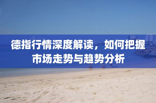 德指行情深度解读，如何把握市场走势与趋势分析