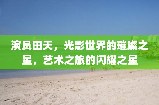演员田天，光影世界的璀璨之星，艺术之旅的闪耀之星