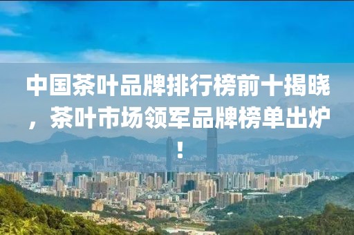 中国茶叶品牌排行榜前十揭晓，茶叶市场领军品牌榜单出炉！