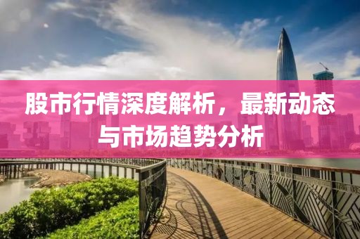 股市行情深度解析，最新动态与市场趋势分析