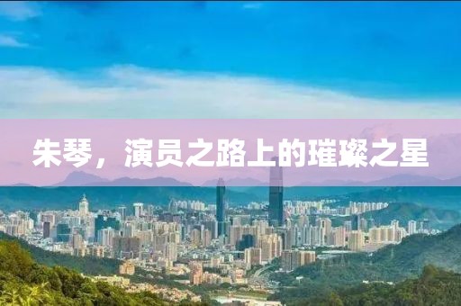 朱琴，演员之路上的璀璨之星