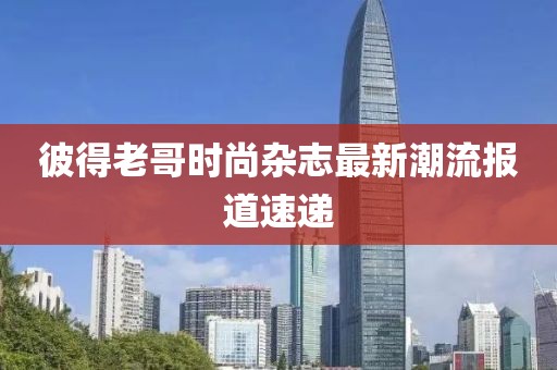 彼得老哥时尚杂志最新潮流报道速递