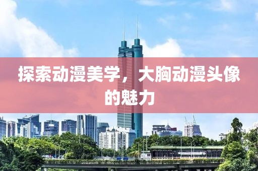 探索动漫美学，大胸动漫头像的魅力