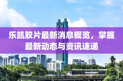 乐凯胶片最新消息概览，掌握最新动态与资讯速递