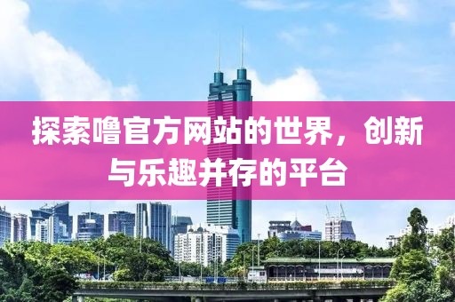 探索噜官方网站的世界，创新与乐趣并存的平台