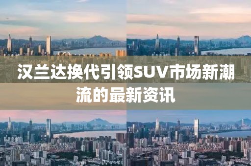 汉兰达换代引领SUV市场新潮流的最新资讯
