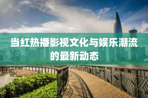 当红热播影视文化与娱乐潮流的最新动态