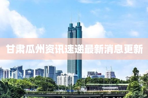 甘肃瓜州资讯速递最新消息更新