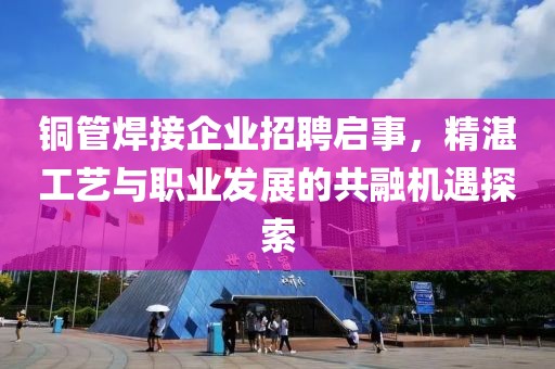 铜管焊接企业招聘启事，精湛工艺与职业发展的共融机遇探索