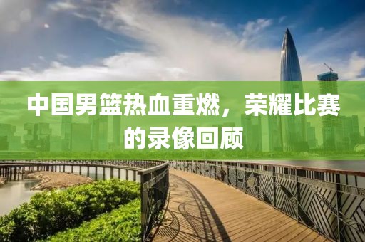 中国男篮热血重燃，荣耀比赛的录像回顾