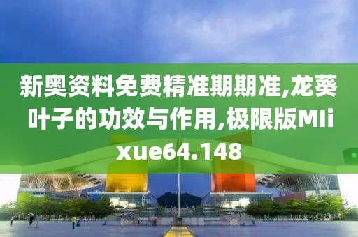 新奥资料免费精准期期准,龙葵叶子的功效与作用,极限版MIixue64.148