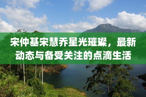 宋仲基宋慧乔星光璀璨，最新动态与备受关注的点滴生活