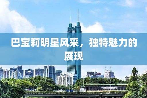 巴宝莉明星风采，独特魅力的展现