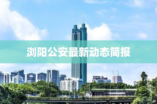 浏阳公安最新动态简报