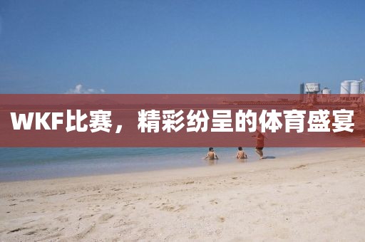 WKF比赛，精彩纷呈的体育盛宴