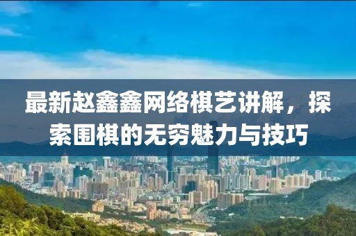 最新赵鑫鑫网络棋艺讲解，探索围棋的无穷魅力与技巧