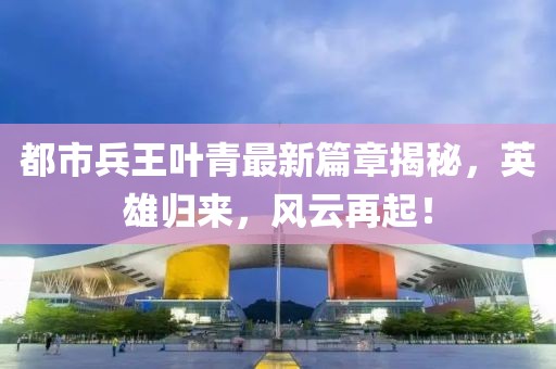 都市兵王叶青最新篇章揭秘，英雄归来，风云再起！