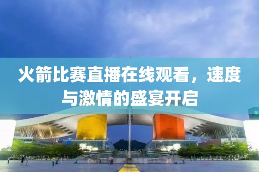 火箭比赛直播在线观看，速度与激情的盛宴开启