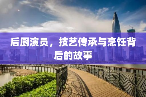 后厨演员，技艺传承与烹饪背后的故事