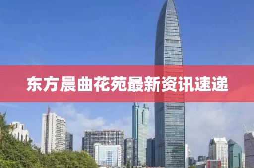 东方晨曲花苑最新资讯速递