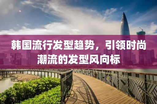韩国流行发型趋势，引领时尚潮流的发型风向标