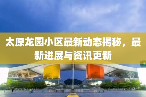太原龙园小区最新动态揭秘，最新进展与资讯更新