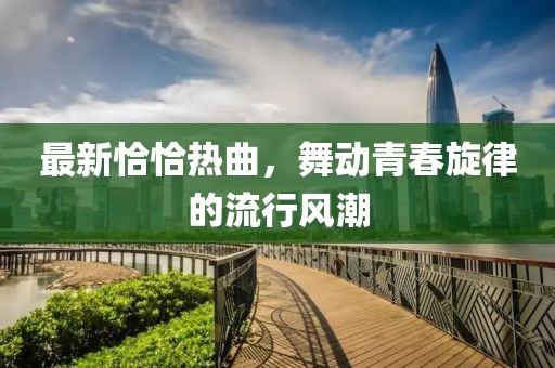 最新恰恰热曲，舞动青春旋律的流行风潮