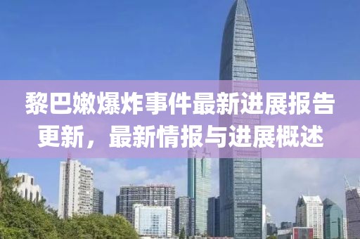 黎巴嫩爆炸事件最新进展报告更新，最新情报与进展概述