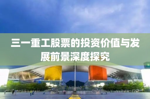 三一重工股票的投资价值与发展前景深度探究