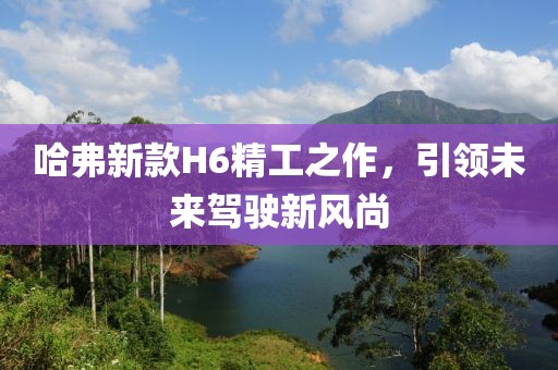 哈弗新款H6精工之作，引领未来驾驶新风尚