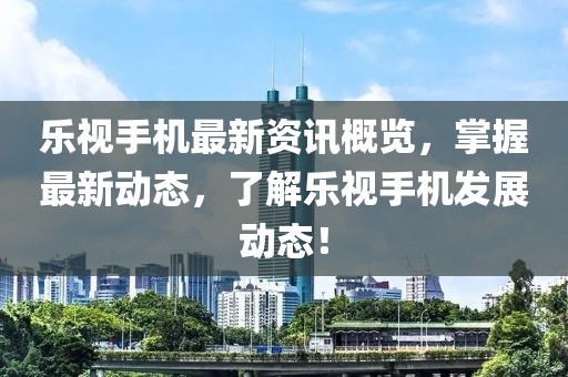 乐视手机最新资讯概览，掌握最新动态，了解乐视手机发展动态！