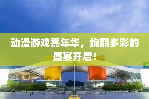 动漫游戏嘉年华，绚丽多彩的盛宴开启！