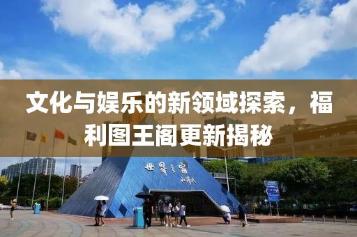 文化与娱乐的新领域探索，福利图王阁更新揭秘