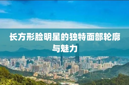 长方形脸明星的独特面部轮廓与魅力