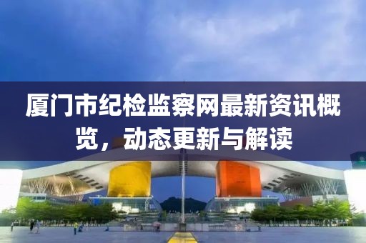 厦门市纪检监察网最新资讯概览，动态更新与解读