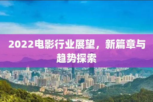 2022电影行业展望，新篇章与趋势探索