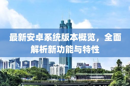 最新安卓系统版本概览，全面解析新功能与特性