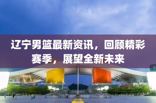辽宁男篮最新资讯，回顾精彩赛季，展望全新未来