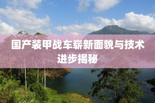 国产装甲战车崭新面貌与技术进步揭秘