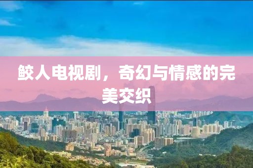 鲛人电视剧，奇幻与情感的完美交织