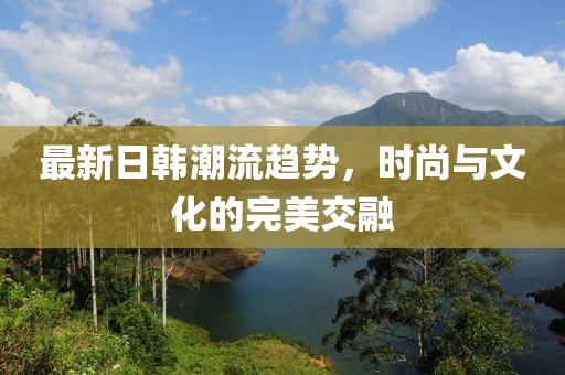 最新日韩潮流趋势，时尚与文化的完美交融