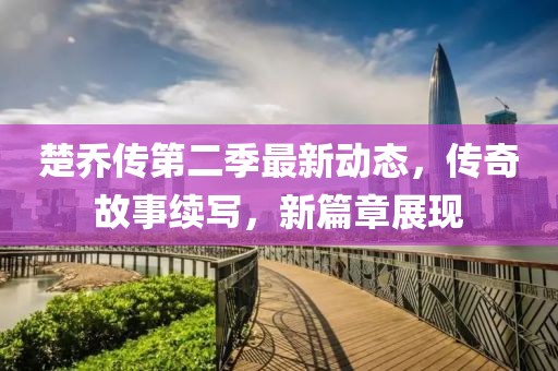 楚乔传第二季最新动态，传奇故事续写，新篇章展现