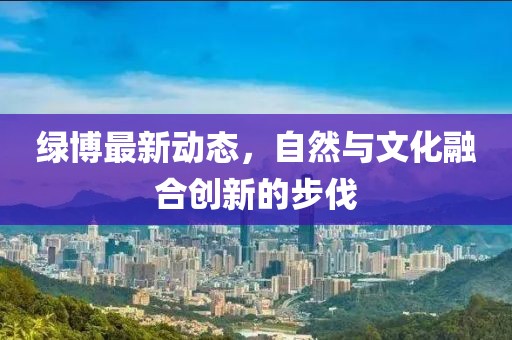 绿博最新动态，自然与文化融合创新的步伐