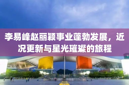 李易峰赵丽颖事业蓬勃发展，近况更新与星光璀璨的旅程