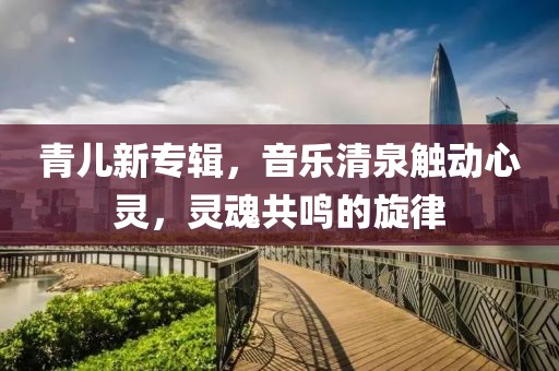 青儿新专辑，音乐清泉触动心灵，灵魂共鸣的旋律