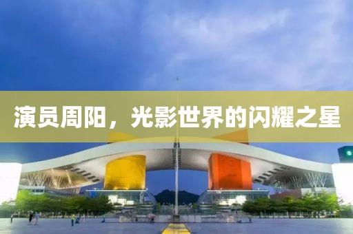 演员周阳，光影世界的闪耀之星