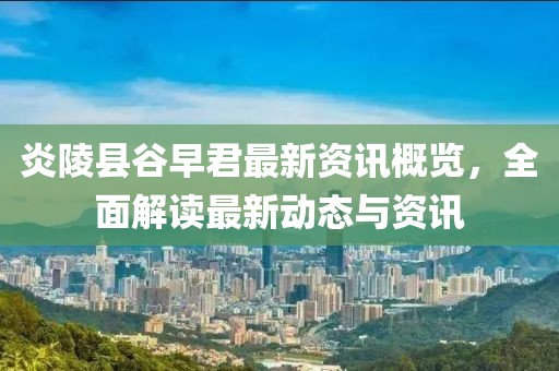 炎陵县谷早君最新资讯概览，全面解读最新动态与资讯