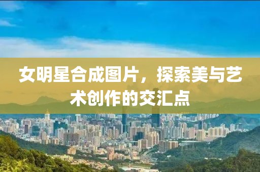 女明星合成图片，探索美与艺术创作的交汇点
